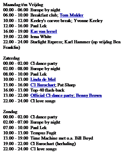 Text Box: Maandag t/m Vrijdag
00.00 - 06.00	Europe by night
06.00 - 10.00	Breakfast club; Tom Mulder
10.00 - 12.00	Keeley's corvee break; Yvonne Keeley
12.00 - 16.00	Paul Lek
16.00 - 19.00	Kas van Iersel
19.00 - 22.00	Irma White
22.00 - 24.00	Starlight Express; Karl Hammer (op vrijdag Ben Franklin)

Zaterdag
00.00 - 02.00	Cl dance party
02.00 - 08.00	Europe by night
08.00 - 10.00	Paul Lek
10.00 - 13.00	Linda de Mol
13.00 - 16.00	C1 Eurochart; Pat Sharp
16.00 - 13.00	Top-40 flash-back
13.00 - 22.00	Official Cl-dance party; Benny Brown
22.00 - 24.00	Cl love songs

Zondag
00.00 - 02.00	Cl dance party
02.00 - 07.00	Europe by night
07.00 - 10.00	Paul Lek
10.00 - 13.00	Tempus Fugit
13.00 - 19.00	Time Machine met o.a. Bill Boyd
19.00 - 22.00	Cl Eurochart (herhaling)
22.00 - 24.00	C1 love songs

